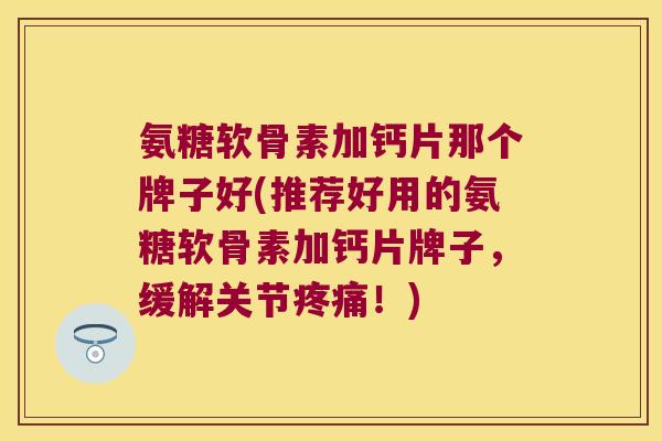 氨糖软骨素加钙片那个牌子好(推荐好用的氨糖软骨素加钙片牌子，缓解关节！)