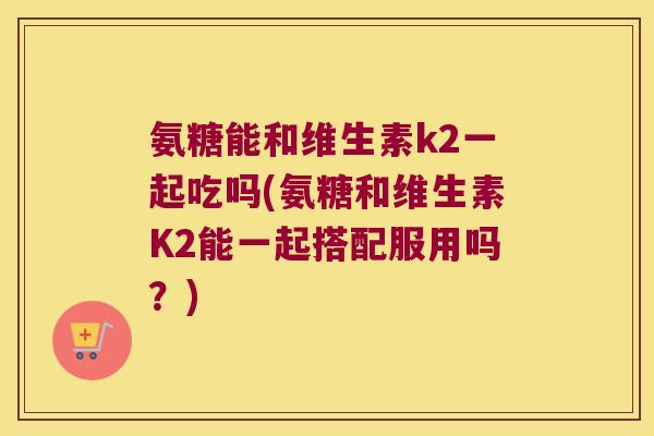 氨糖能和维生素k2一起吃吗(氨糖和维生素K2能一起搭配服用吗？)