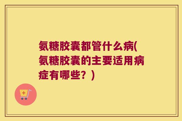 氨糖胶囊都管什么(氨糖胶囊的主要适用症有哪些？)
