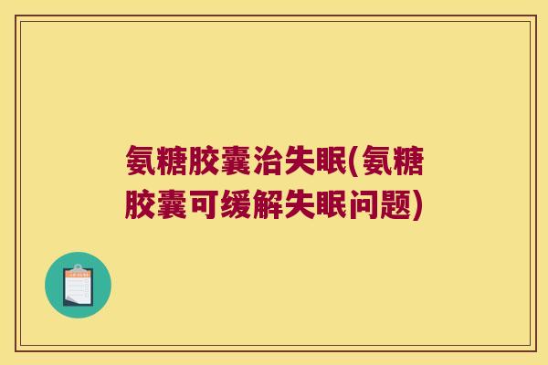 氨糖胶囊(氨糖胶囊可缓解问题) 氨糖胶囊(氨糖胶囊可缓解问题)