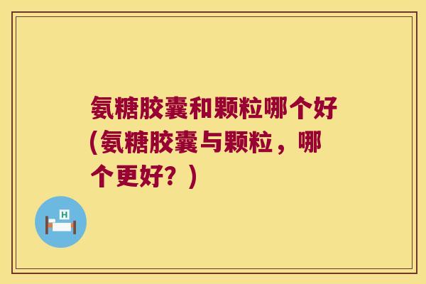 氨糖胶囊和颗粒哪个好(氨糖胶囊与颗粒,哪个更好?) 氨糖胶囊和颗粒哪个好(氨糖胶囊与颗粒,哪个更好?)