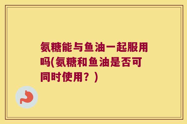 氨糖能与鱼油一起服用吗(氨糖和鱼油是否可同时使用?) 氨糖能与鱼油一起服用吗(氨糖和鱼油是否可同时使用?)