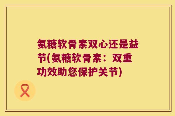氨糖软骨素双心还是益节(氨糖软骨素：双重功效助您保护关节)