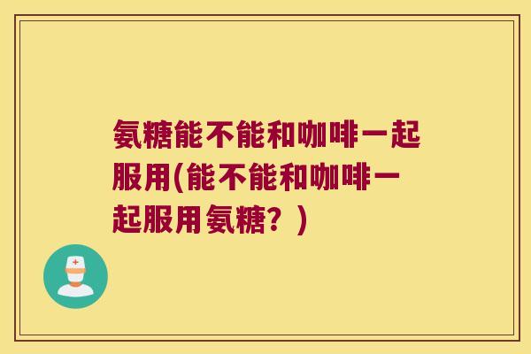 氨糖能不能和咖啡一起服用(能不能和咖啡一起服用氨糖?) 氨糖能不能和咖啡一起服用(能不能和咖啡一起服用氨糖?)
