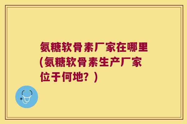 氨糖软骨素厂家在哪里(氨糖软骨素生产厂家位于何地?) 氨糖软骨素厂家在哪里(氨糖软骨素生产厂家位于何地?)