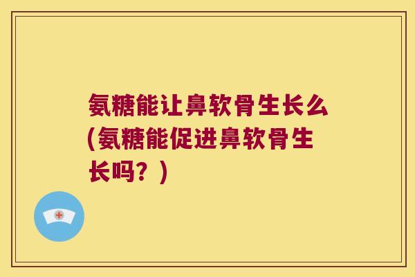 氨糖能让鼻软骨生长么(氨糖能促进鼻软骨生长吗？)