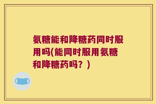 氨糖能和降糖药同时服用吗(能同时服用氨糖和降糖药吗?) 氨糖能和降糖药同时服用吗(能同时服用氨糖和降糖药吗?)