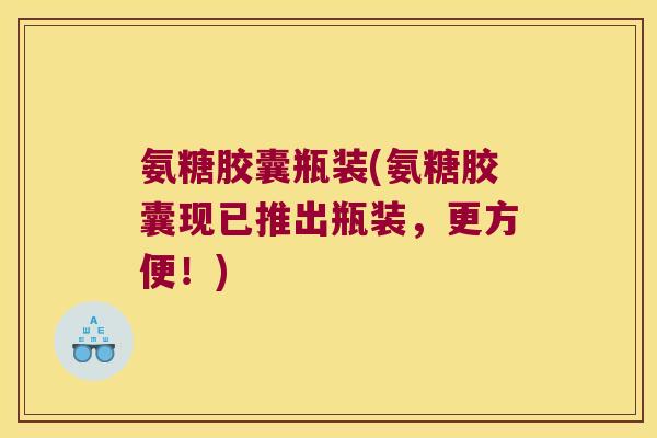 氨糖胶囊瓶装(氨糖胶囊现已推出瓶装，更方便！)