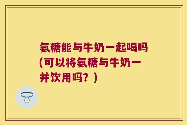 氨糖能与牛奶一起喝吗(可以将氨糖与牛奶一并饮用吗？)