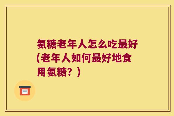 氨糖老年人怎么吃好(老年人如何好地食用氨糖？)