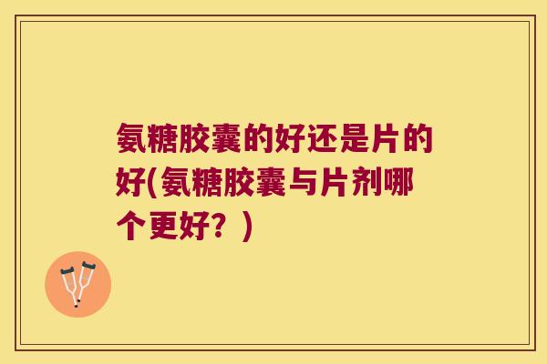 氨糖胶囊的好还是片的好(氨糖胶囊与片剂哪个更好?) 氨糖胶囊的好还是片的好(氨糖胶囊与片剂哪个更好?)