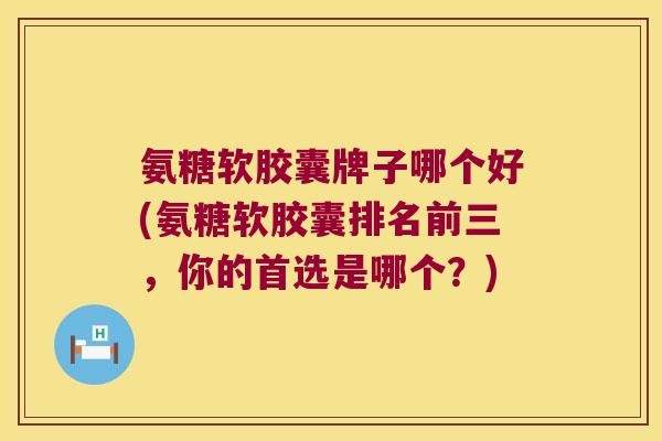 氨糖软胶囊牌子哪个好(氨糖软胶囊排名前三,你的首选是哪个?) 氨糖软胶囊牌子哪个好(氨糖软胶囊排名前三,你的首选是哪个?)