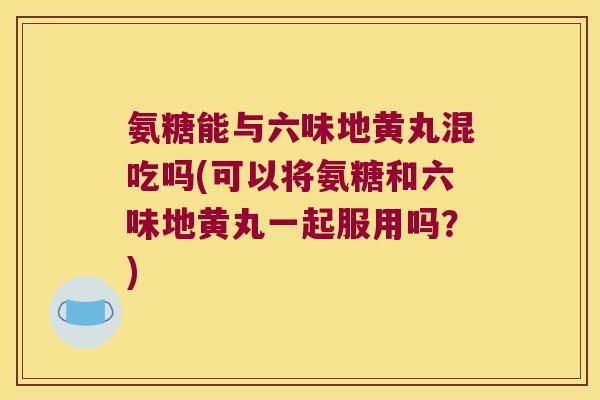 氨糖能与六味地黄丸混吃吗(可以将氨糖和六味地黄丸一起服用吗?) 氨糖能与六味地黄丸混吃吗(可以将氨糖和六味地黄丸一起服用吗?)