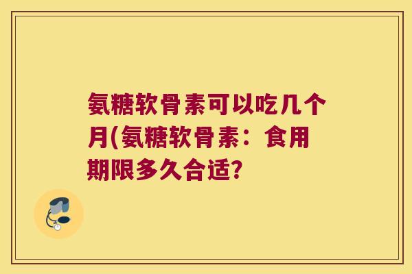 氨糖软骨素可以吃几个月(氨糖软骨素:食用期限多久合适? 氨糖软骨素可以吃几个月(氨糖软骨素:食用期限多久合适?