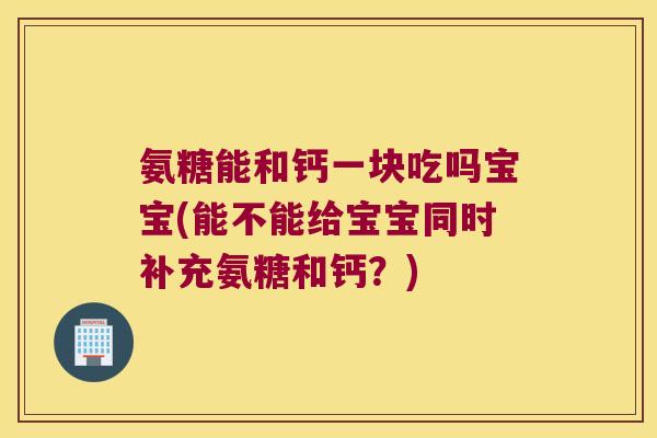 氨糖能和钙一块吃吗宝宝(能不能给宝宝同时补充氨糖和钙?) 氨糖能和钙一块吃吗宝宝(能不能给宝宝同时补充氨糖和钙?)
