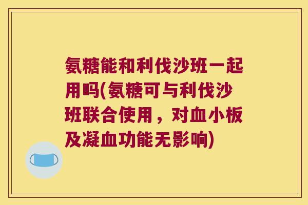 氨糖能和利伐沙班一起用吗(氨糖可与利伐沙班联合使用，对及凝功能无影响)