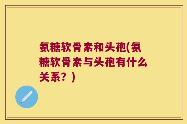 氨糖软骨素和头孢(氨糖软骨素与头孢有什么关系?) 氨糖软骨素和头孢(氨糖软骨素与头孢有什么关系?)