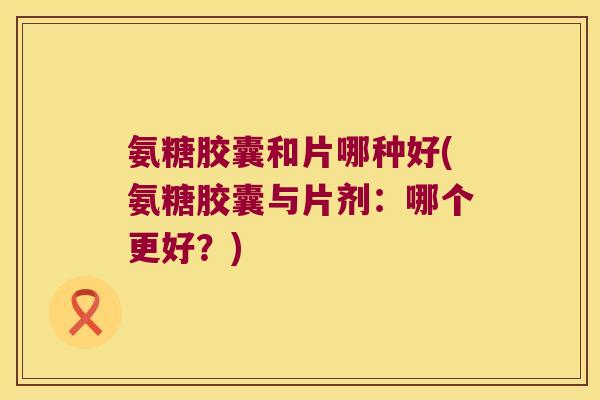 氨糖胶囊和片哪种好(氨糖胶囊与片剂:哪个更好?) 氨糖胶囊和片哪种好(氨糖胶囊与片剂:哪个更好?)