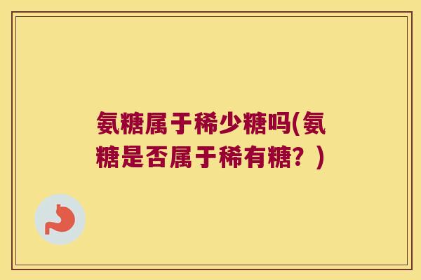 氨糖属于稀少糖吗(氨糖是否属于稀有糖?) 氨糖属于稀少糖吗(氨糖是否属于稀有糖?)
