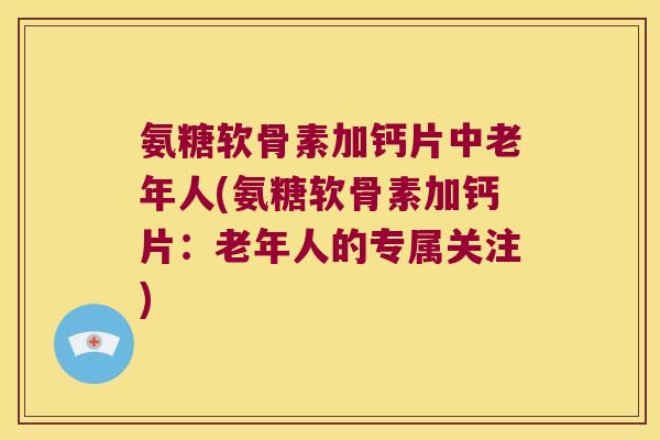 氨糖软骨素加钙片中老年人(氨糖软骨素加钙片:老年人的专属关注) 氨糖软骨素加钙片中老年人(氨糖软骨素加钙片:老年人的专属关注)