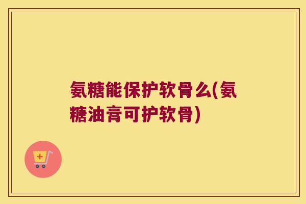 氨糖能保护软骨么(氨糖油膏可护软骨) 氨糖能保护软骨么(氨糖油膏可护软骨)