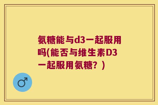 氨糖能与d3一起服用吗(能否与维生素D3一起服用氨糖？)