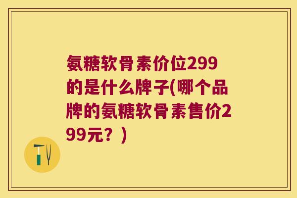 氨糖软骨素价位299的是什么牌子(哪个品牌的氨糖软骨素售价299元？)