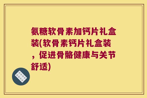 氨糖软骨素加钙片礼盒装(软骨素钙片礼盒装，促进骨骼健康与关节舒适)