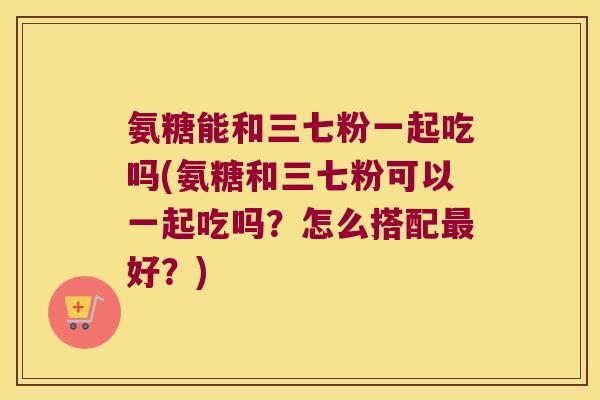 氨糖能和三七粉一起吃吗(氨糖和三七粉可以一起吃吗？怎么搭配好？)