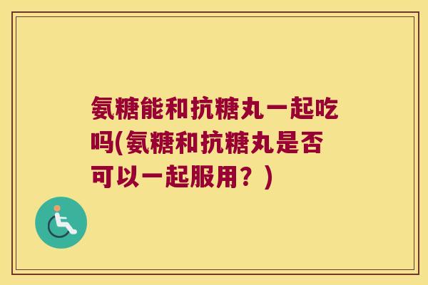 氨糖能和抗糖丸一起吃吗(氨糖和抗糖丸是否可以一起服用?) 氨糖能和抗糖丸一起吃吗(氨糖和抗糖丸是否可以一起服用?)