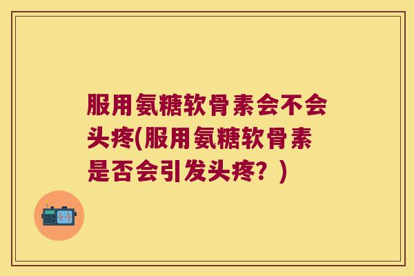 服用氨糖软骨素会不会头疼(服用氨糖软骨素是否会引发头疼？)