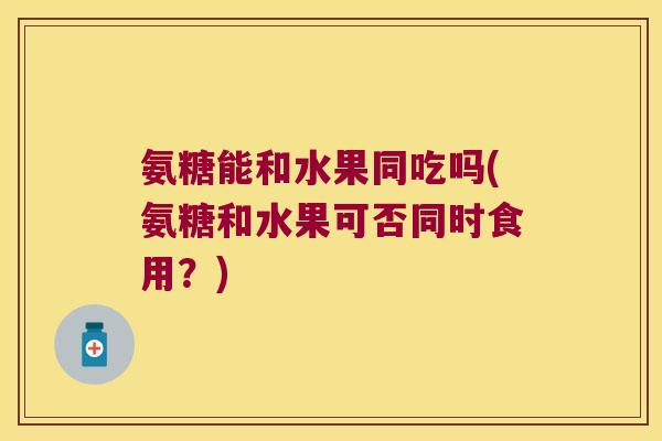 氨糖能和水果同吃吗(氨糖和水果可否同时食用?) 氨糖能和水果同吃吗(氨糖和水果可否同时食用?)