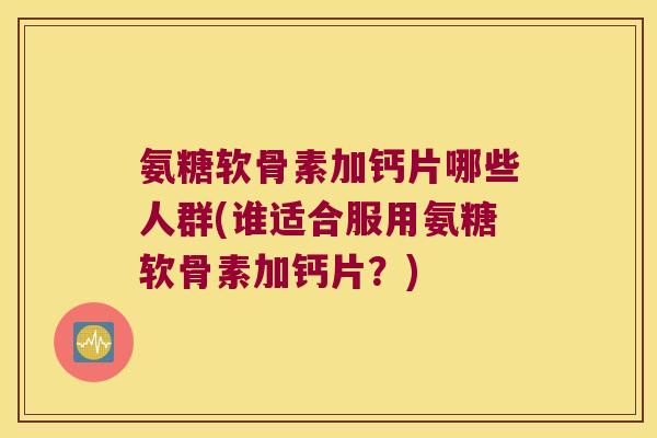 氨糖软骨素加钙片哪些人群(谁适合服用氨糖软骨素加钙片?) 氨糖软骨素加钙片哪些人群(谁适合服用氨糖软骨素加钙片?)