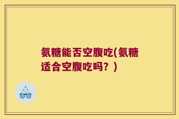 氨糖能否空腹吃(氨糖适合空腹吃吗?) 氨糖能否空腹吃(氨糖适合空腹吃吗?)
