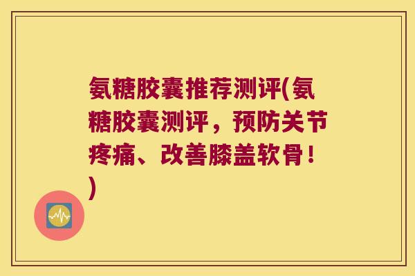 氨糖胶囊推荐测评(氨糖胶囊测评,关节、改善膝盖软骨!) 氨糖胶囊推荐测评(氨糖胶囊测评,关节、改善膝盖软骨!)