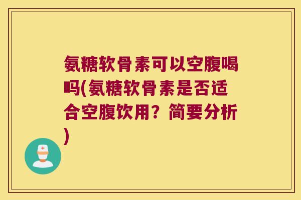 氨糖软骨素可以空腹喝吗(氨糖软骨素是否适合空腹饮用？简要分析)
