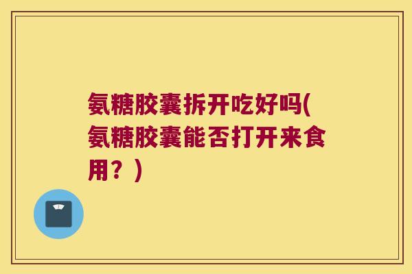 氨糖胶囊拆开吃好吗(氨糖胶囊能否打开来食用?) 氨糖胶囊拆开吃好吗(氨糖胶囊能否打开来食用?)