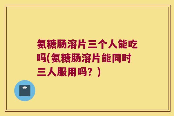 氨糖肠溶片三个人能吃吗(氨糖肠溶片能同时三人服用吗?) 氨糖肠溶片三个人能吃吗(氨糖肠溶片能同时三人服用吗?)