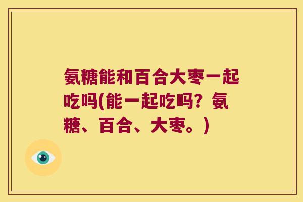 氨糖能和百合大枣一起吃吗(能一起吃吗?氨糖、百合、大枣。) 氨糖能和百合大枣一起吃吗(能一起吃吗?氨糖、百合、大枣。)