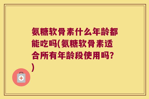 氨糖软骨素什么年龄都能吃吗(氨糖软骨素适合所有年龄段使用吗？)