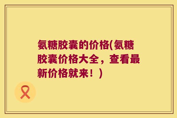 氨糖胶囊的价格(氨糖胶囊价格大全，查看新价格就来！)
