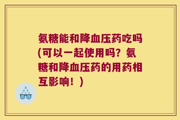 氨糖能和降药吃吗(可以一起使用吗?氨糖和降药的用药相互影响!) 氨糖能和降药吃吗(可以一起使用吗?氨糖和降药的用药相互影响!)