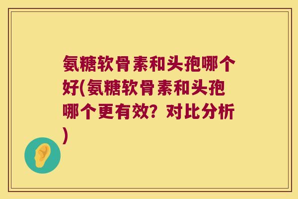氨糖软骨素和头孢哪个好(氨糖软骨素和头孢哪个更有效?对比分析) 氨糖软骨素和头孢哪个好(氨糖软骨素和头孢哪个更有效?对比分析)