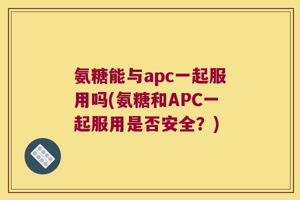 氨糖能与apc一起服用吗(氨糖和APC一起服用是否安全?) 氨糖能与apc一起服用吗(氨糖和APC一起服用是否安全?)
