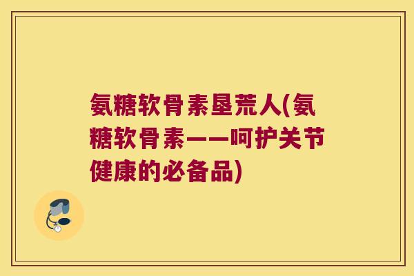 氨糖软骨素垦荒人(氨糖软骨素——呵护关节健康的必备品) 氨糖软骨素垦荒人(氨糖软骨素——呵护关节健康的必备品)