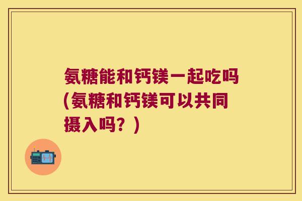 氨糖能和钙镁一起吃吗(氨糖和钙镁可以共同摄入吗？)