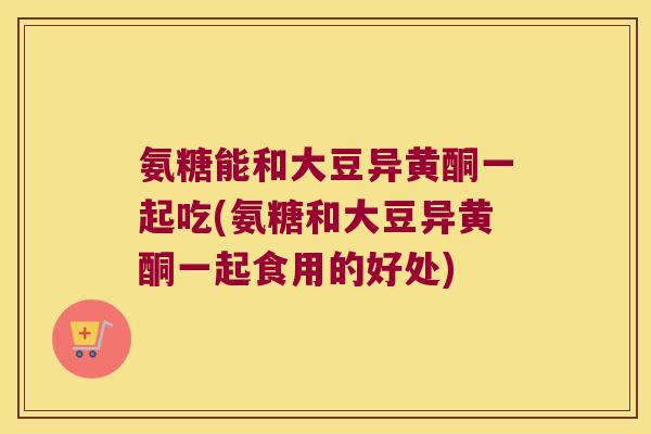 氨糖能和大豆异黄酮一起吃(氨糖和大豆异黄酮一起食用的好处)