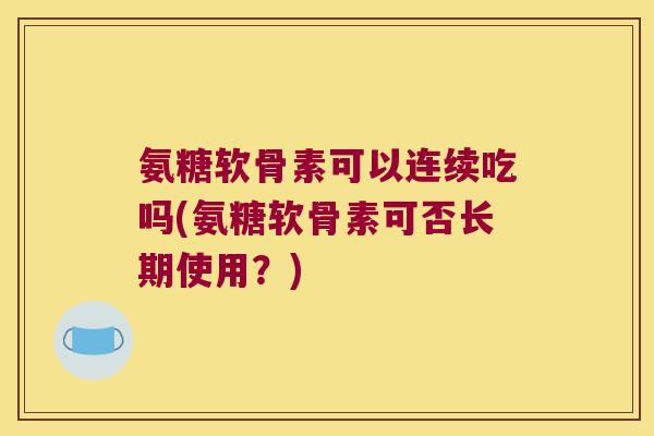 氨糖软骨素可以连续吃吗(氨糖软骨素可否长期使用?) 氨糖软骨素可以连续吃吗(氨糖软骨素可否长期使用?)