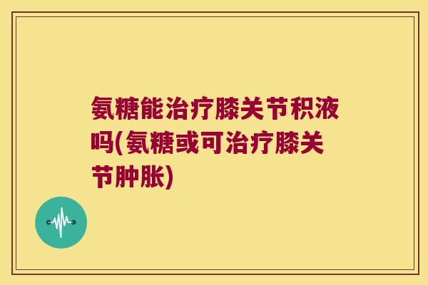 氨糖能膝关节积液吗(氨糖或可膝关节)