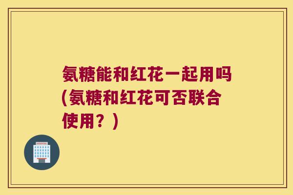 氨糖能和红花一起用吗(氨糖和红花可否联合使用？)
